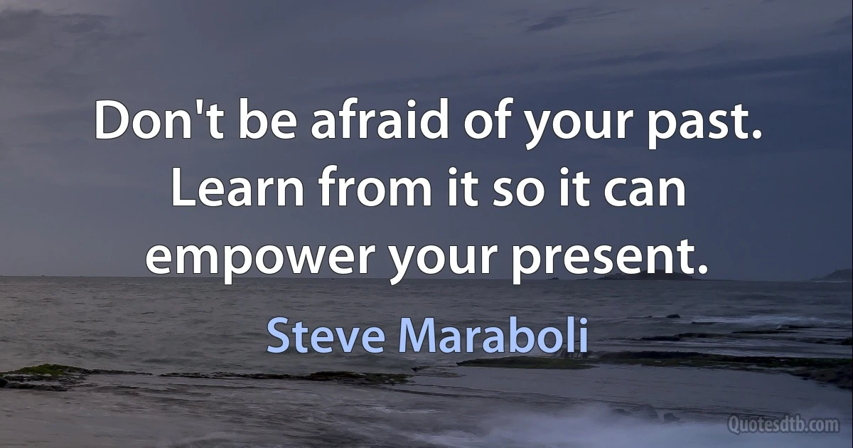 Don't be afraid of your past. Learn from it so it can empower your present. (Steve Maraboli)