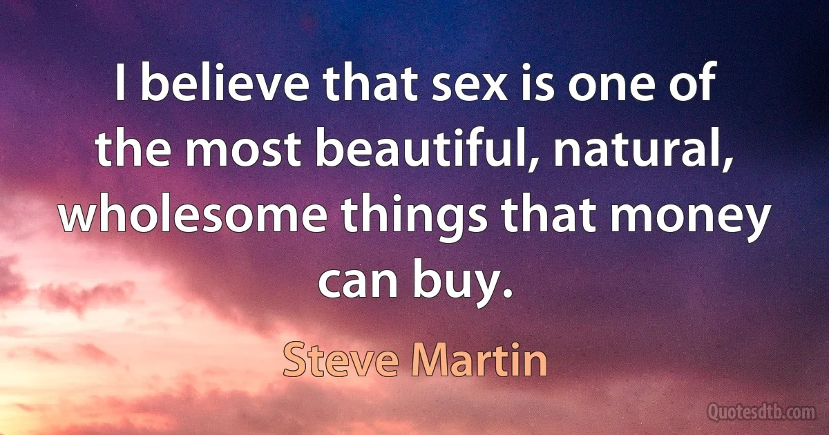 I believe that sex is one of the most beautiful, natural, wholesome things that money can buy. (Steve Martin)