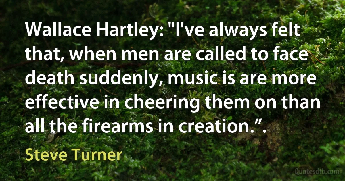 Wallace Hartley: "I've always felt that, when men are called to face death suddenly, music is are more effective in cheering them on than all the firearms in creation.”. (Steve Turner)