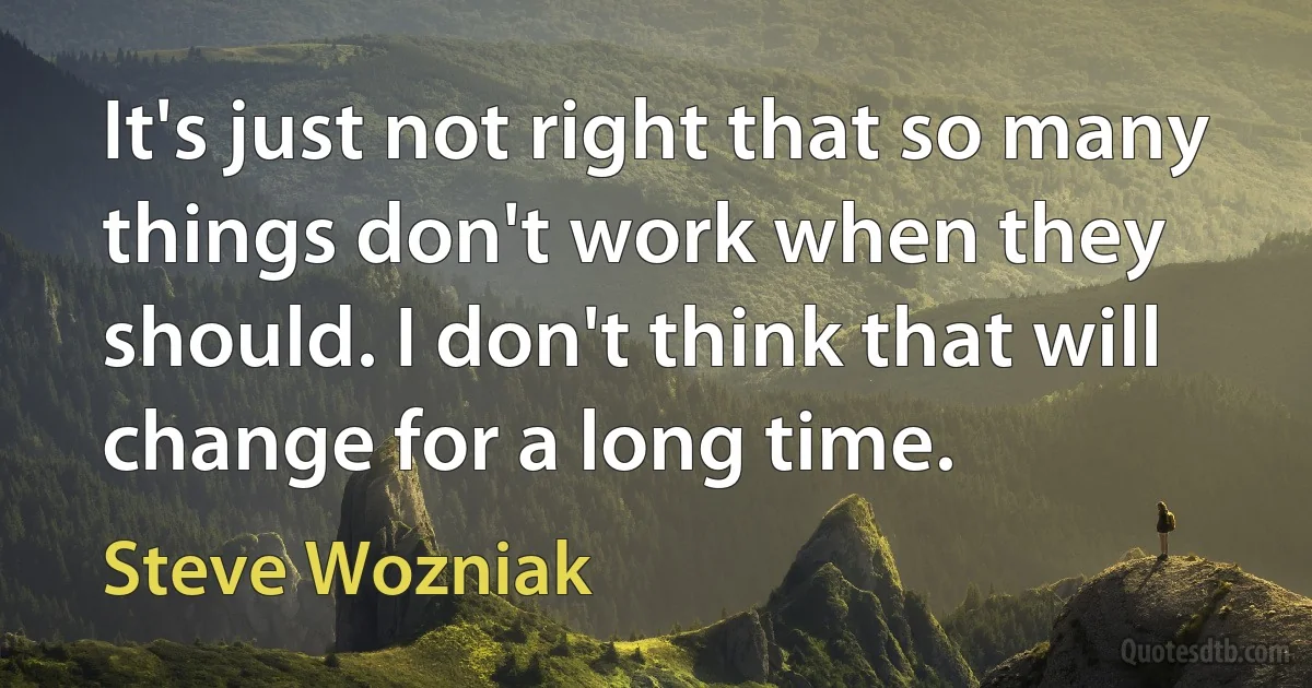 It's just not right that so many things don't work when they should. I don't think that will change for a long time. (Steve Wozniak)