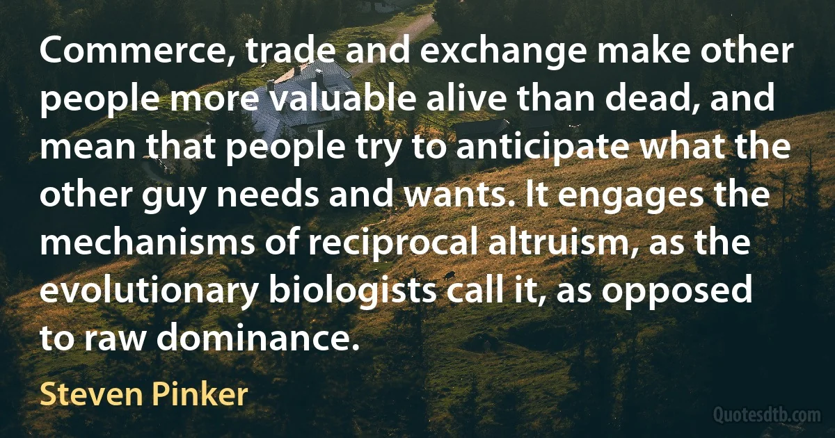 Commerce, trade and exchange make other people more valuable alive than dead, and mean that people try to anticipate what the other guy needs and wants. It engages the mechanisms of reciprocal altruism, as the evolutionary biologists call it, as opposed to raw dominance. (Steven Pinker)