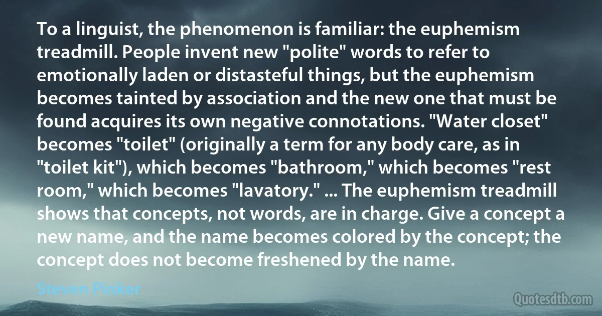 To a linguist, the phenomenon is familiar: the euphemism treadmill. People invent new "polite" words to refer to emotionally laden or distasteful things, but the euphemism becomes tainted by association and the new one that must be found acquires its own negative connotations. "Water closet" becomes "toilet" (originally a term for any body care, as in "toilet kit"), which becomes "bathroom," which becomes "rest room," which becomes "lavatory." ... The euphemism treadmill shows that concepts, not words, are in charge. Give a concept a new name, and the name becomes colored by the concept; the concept does not become freshened by the name. (Steven Pinker)