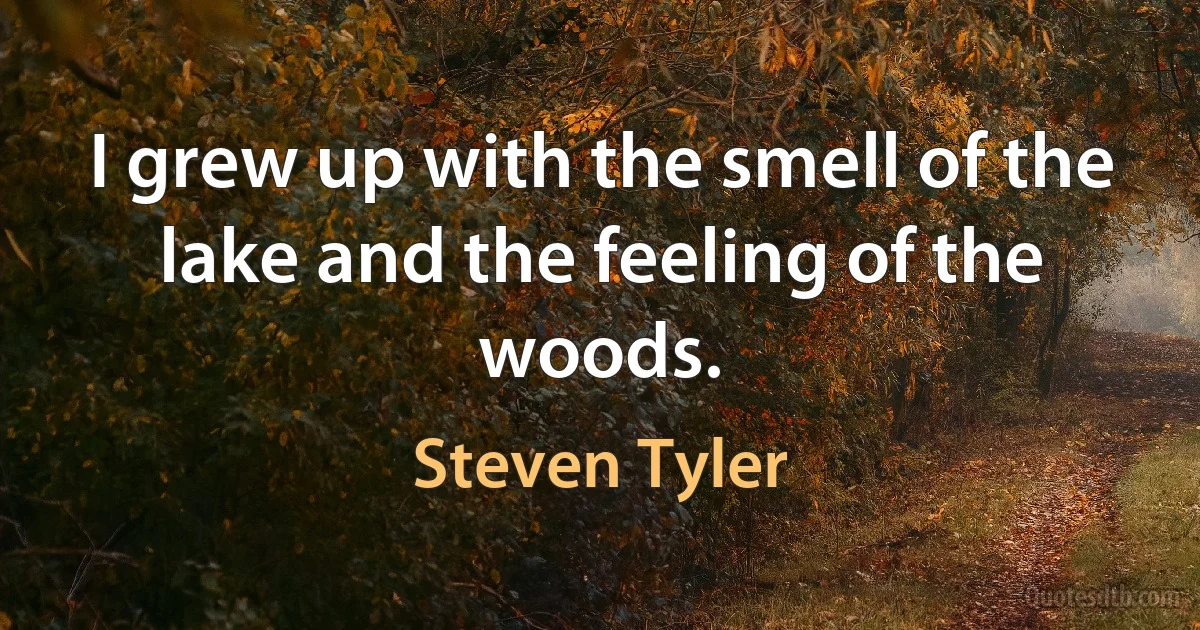 I grew up with the smell of the lake and the feeling of the woods. (Steven Tyler)