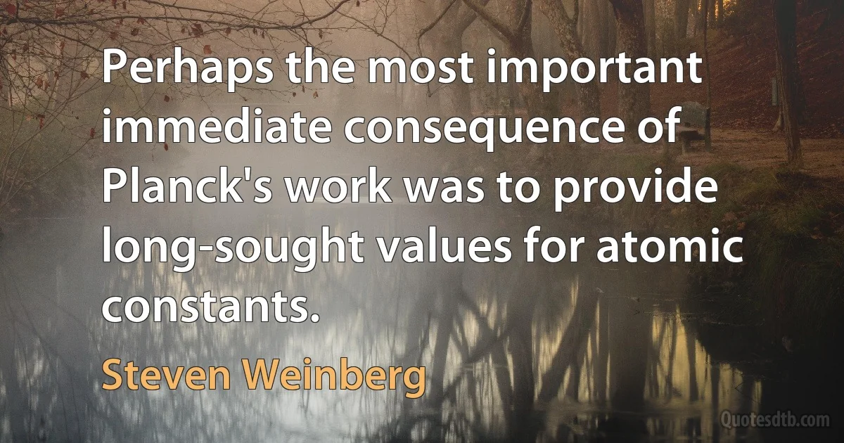 Perhaps the most important immediate consequence of Planck's work was to provide long-sought values for atomic constants. (Steven Weinberg)