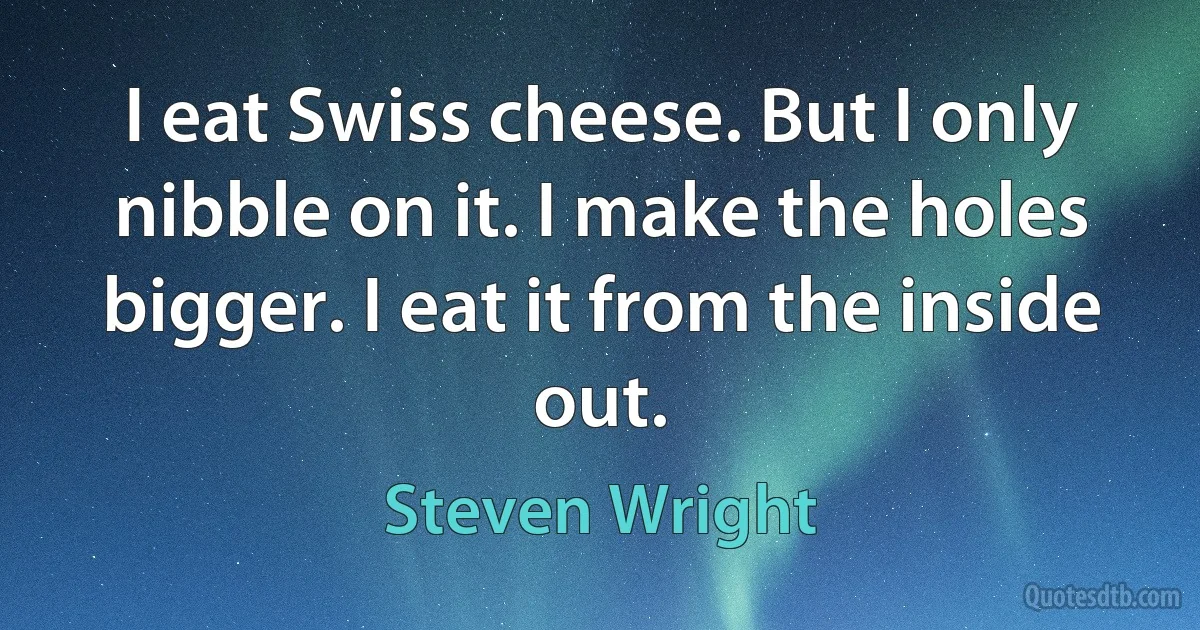 I eat Swiss cheese. But I only nibble on it. I make the holes bigger. I eat it from the inside out. (Steven Wright)