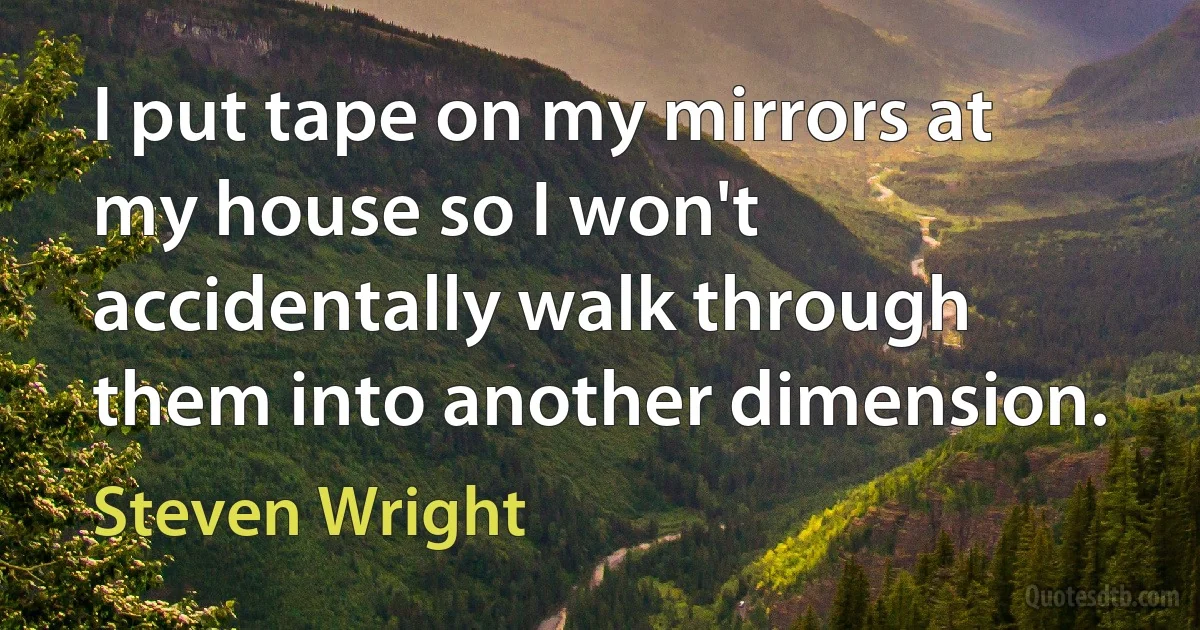 I put tape on my mirrors at my house so I won't accidentally walk through them into another dimension. (Steven Wright)