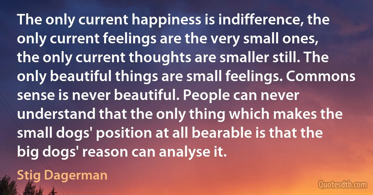 The only current happiness is indifference, the only current feelings are the very small ones, the only current thoughts are smaller still. The only beautiful things are small feelings. Commons sense is never beautiful. People can never understand that the only thing which makes the small dogs' position at all bearable is that the big dogs' reason can analyse it. (Stig Dagerman)