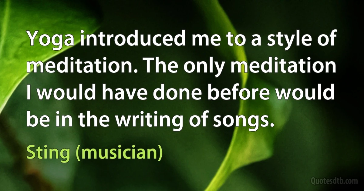 Yoga introduced me to a style of meditation. The only meditation I would have done before would be in the writing of songs. (Sting (musician))