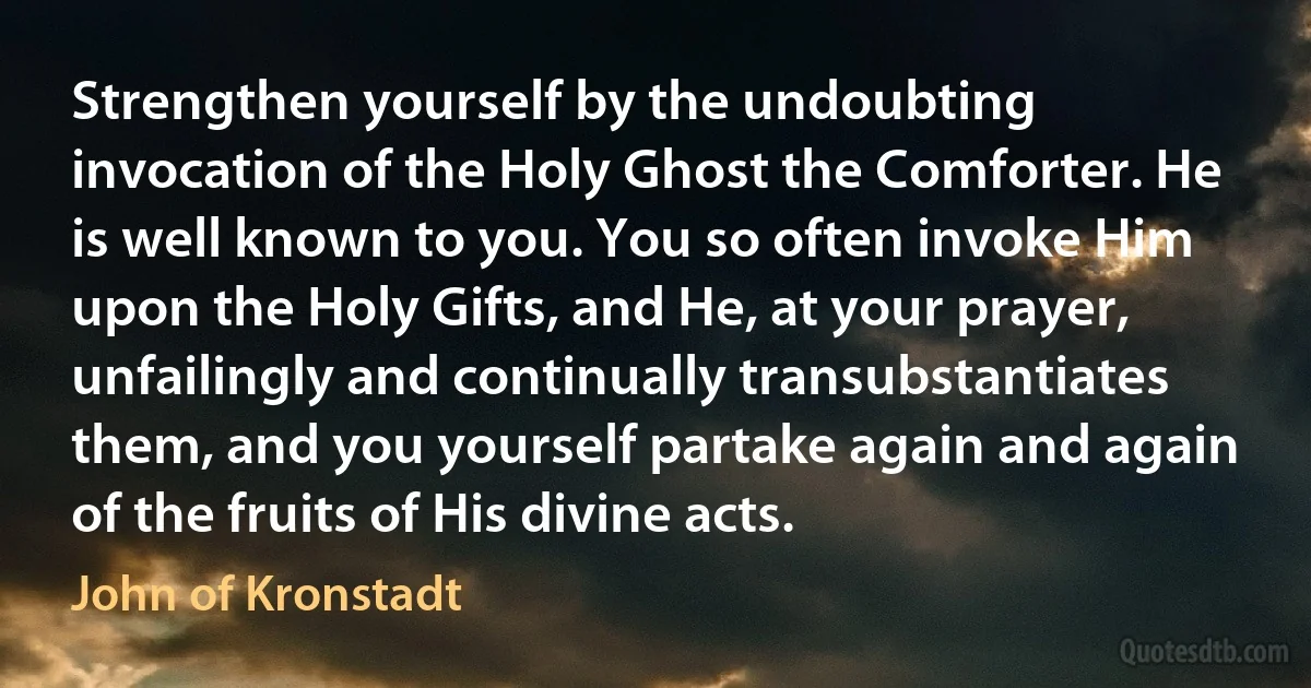 Strengthen yourself by the undoubting invocation of the Holy Ghost the Comforter. He is well known to you. You so often invoke Him upon the Holy Gifts, and He, at your prayer, unfailingly and continually transubstantiates them, and you yourself partake again and again of the fruits of His divine acts. (John of Kronstadt)