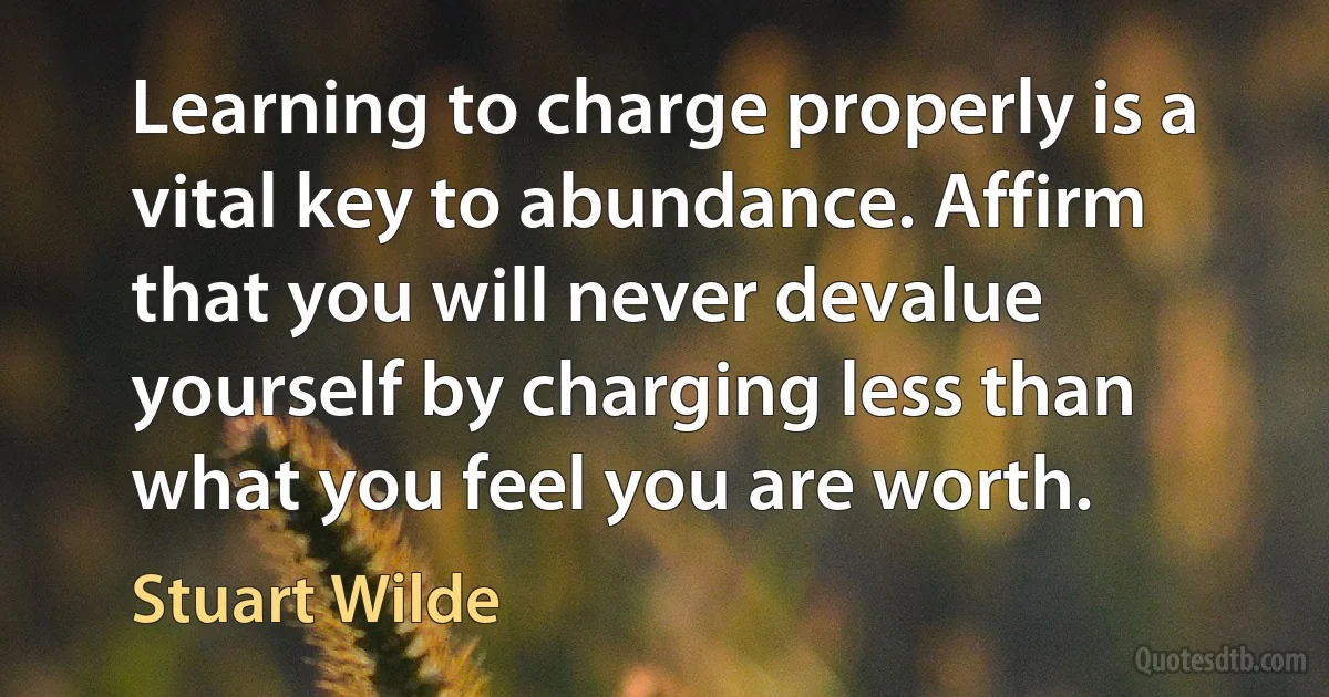 Learning to charge properly is a vital key to abundance. Affirm that you will never devalue yourself by charging less than what you feel you are worth. (Stuart Wilde)