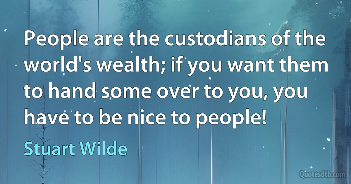 People are the custodians of the world's wealth; if you want them to hand some over to you, you have to be nice to people! (Stuart Wilde)