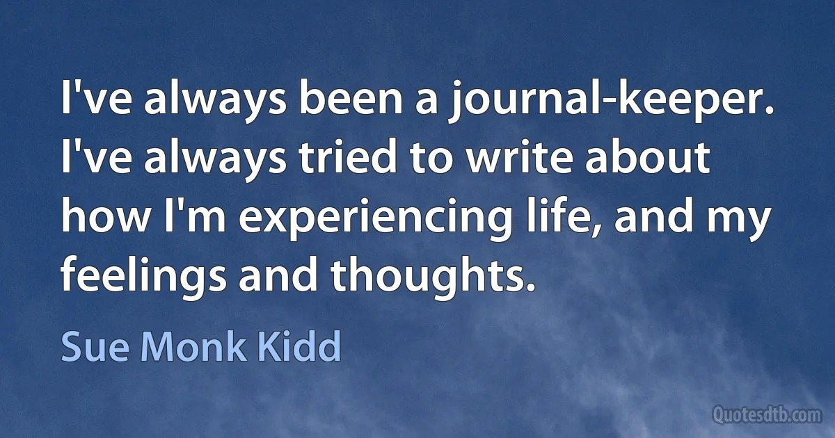 I've always been a journal-keeper. I've always tried to write about how I'm experiencing life, and my feelings and thoughts. (Sue Monk Kidd)