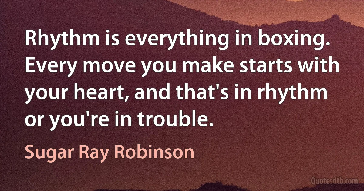 Rhythm is everything in boxing. Every move you make starts with your heart, and that's in rhythm or you're in trouble. (Sugar Ray Robinson)