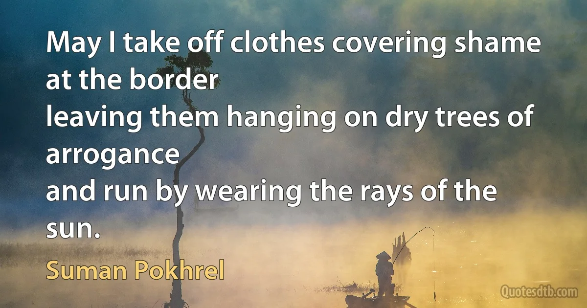 May I take off clothes covering shame at the border
leaving them hanging on dry trees of arrogance
and run by wearing the rays of the sun. (Suman Pokhrel)