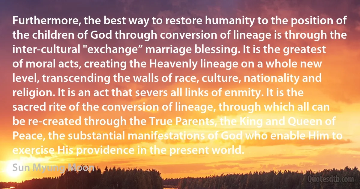 Furthermore, the best way to restore humanity to the position of the children of God through conversion of lineage is through the inter-cultural "exchange” marriage blessing. It is the greatest of moral acts, creating the Heavenly lineage on a whole new level, transcending the walls of race, culture, nationality and religion. It is an act that severs all links of enmity. It is the sacred rite of the conversion of lineage, through which all can be re-created through the True Parents, the King and Queen of Peace, the substantial manifestations of God who enable Him to exercise His providence in the present world. (Sun Myung Moon)