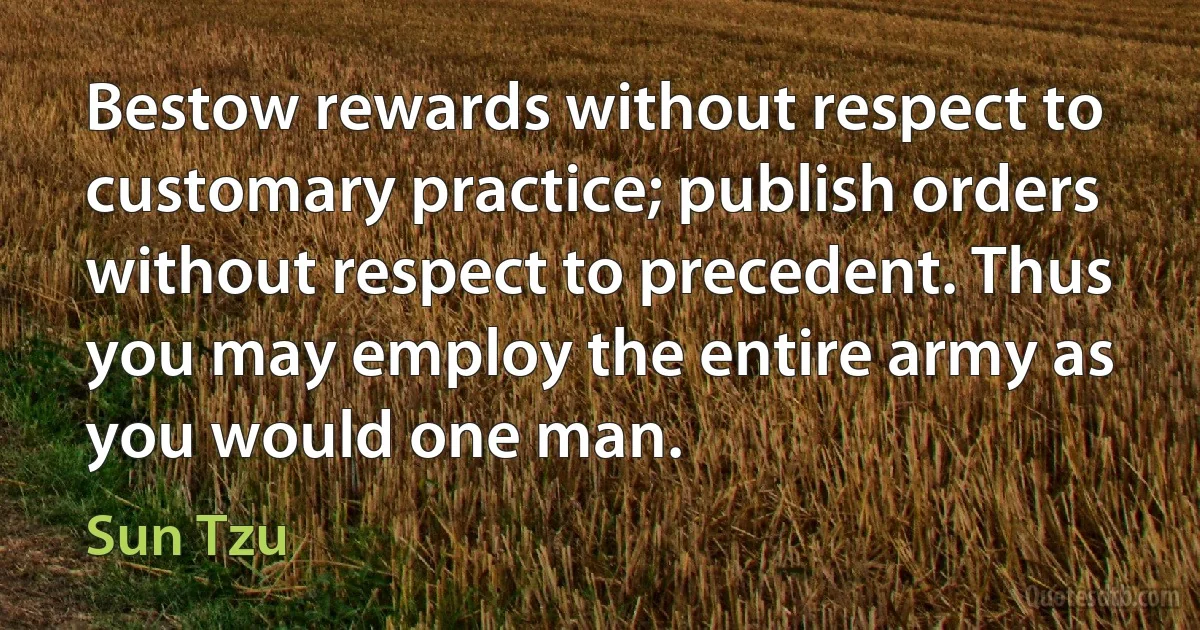 Bestow rewards without respect to customary practice; publish orders without respect to precedent. Thus you may employ the entire army as you would one man. (Sun Tzu)