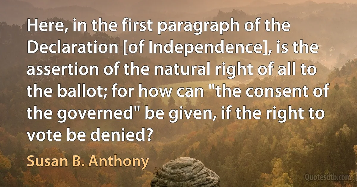 Here, in the first paragraph of the Declaration [of Independence], is the assertion of the natural right of all to the ballot; for how can "the consent of the governed" be given, if the right to vote be denied? (Susan B. Anthony)