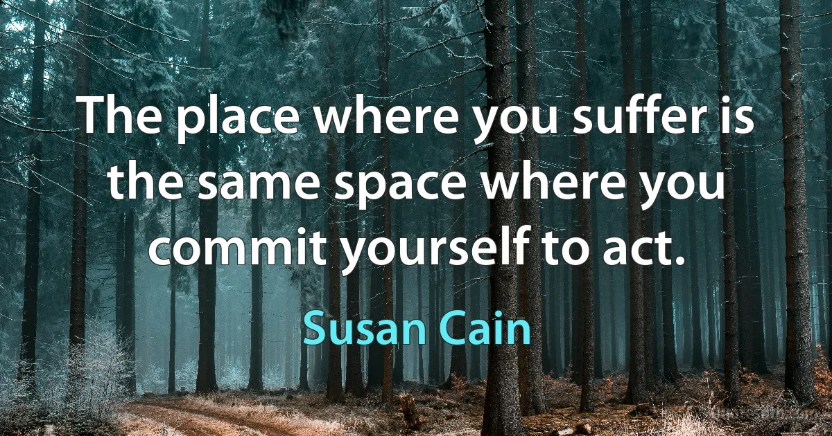 The place where you suffer is the same space where you commit yourself to act. (Susan Cain)