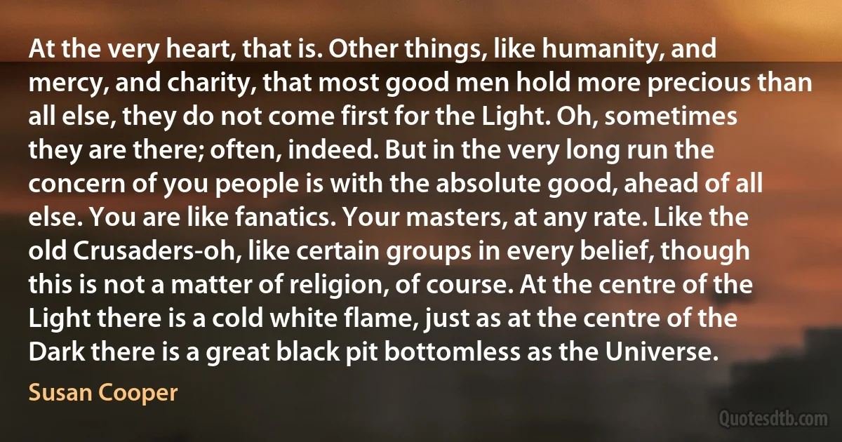 At the very heart, that is. Other things, like humanity, and mercy, and charity, that most good men hold more precious than all else, they do not come first for the Light. Oh, sometimes they are there; often, indeed. But in the very long run the concern of you people is with the absolute good, ahead of all else. You are like fanatics. Your masters, at any rate. Like the old Crusaders-oh, like certain groups in every belief, though this is not a matter of religion, of course. At the centre of the Light there is a cold white flame, just as at the centre of the Dark there is a great black pit bottomless as the Universe. (Susan Cooper)