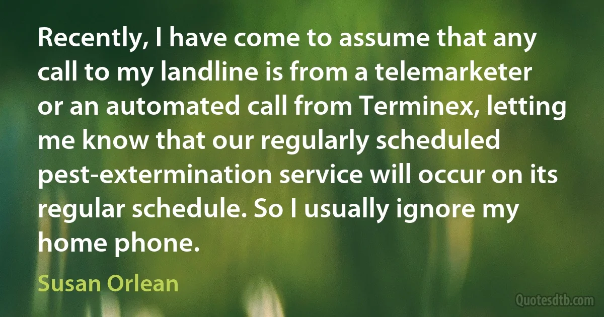 Recently, I have come to assume that any call to my landline is from a telemarketer or an automated call from Terminex, letting me know that our regularly scheduled pest-extermination service will occur on its regular schedule. So I usually ignore my home phone. (Susan Orlean)