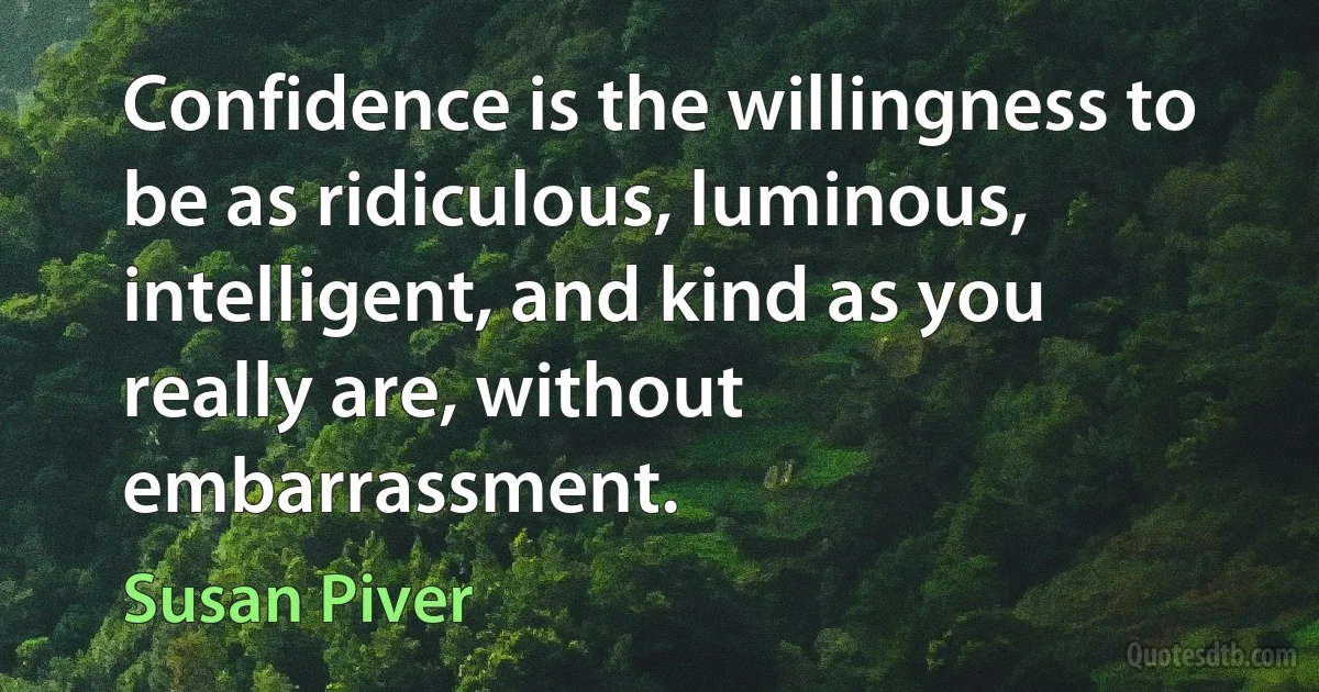 Confidence is the willingness to be as ridiculous, luminous, intelligent, and kind as you really are, without embarrassment. (Susan Piver)