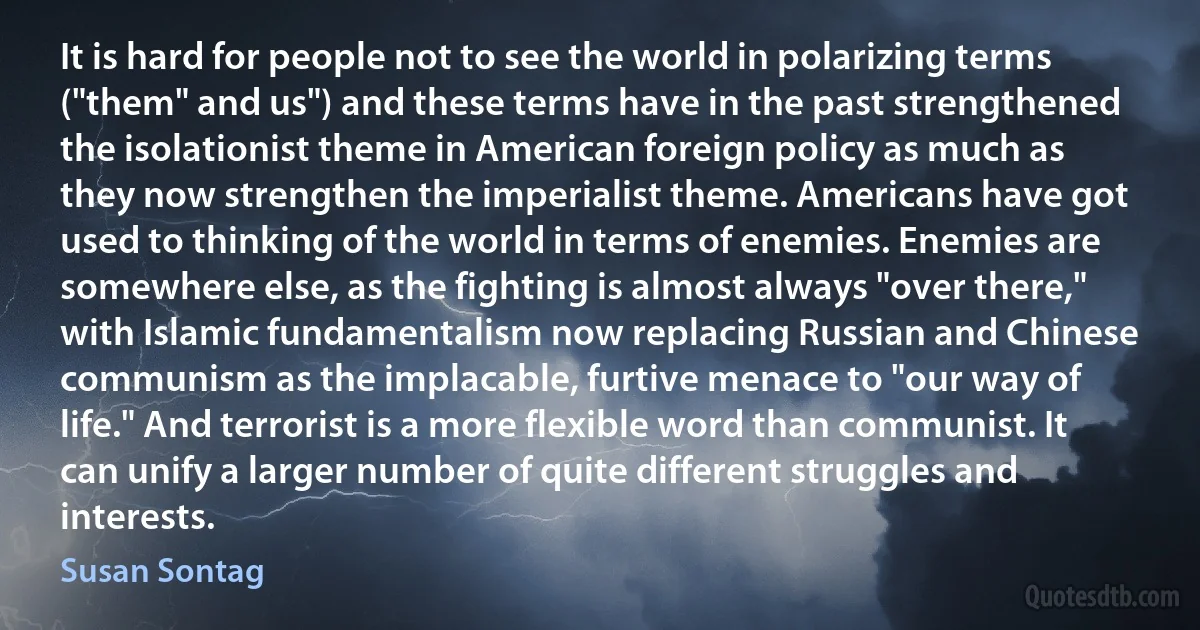 It is hard for people not to see the world in polarizing terms ("them" and us") and these terms have in the past strengthened the isolationist theme in American foreign policy as much as they now strengthen the imperialist theme. Americans have got used to thinking of the world in terms of enemies. Enemies are somewhere else, as the fighting is almost always "over there," with Islamic fundamentalism now replacing Russian and Chinese communism as the implacable, furtive menace to "our way of life." And terrorist is a more flexible word than communist. It can unify a larger number of quite different struggles and interests. (Susan Sontag)