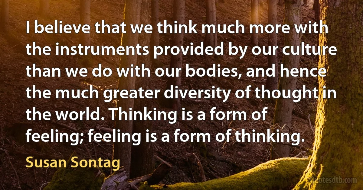 I believe that we think much more with the instruments provided by our culture than we do with our bodies, and hence the much greater diversity of thought in the world. Thinking is a form of feeling; feeling is a form of thinking. (Susan Sontag)