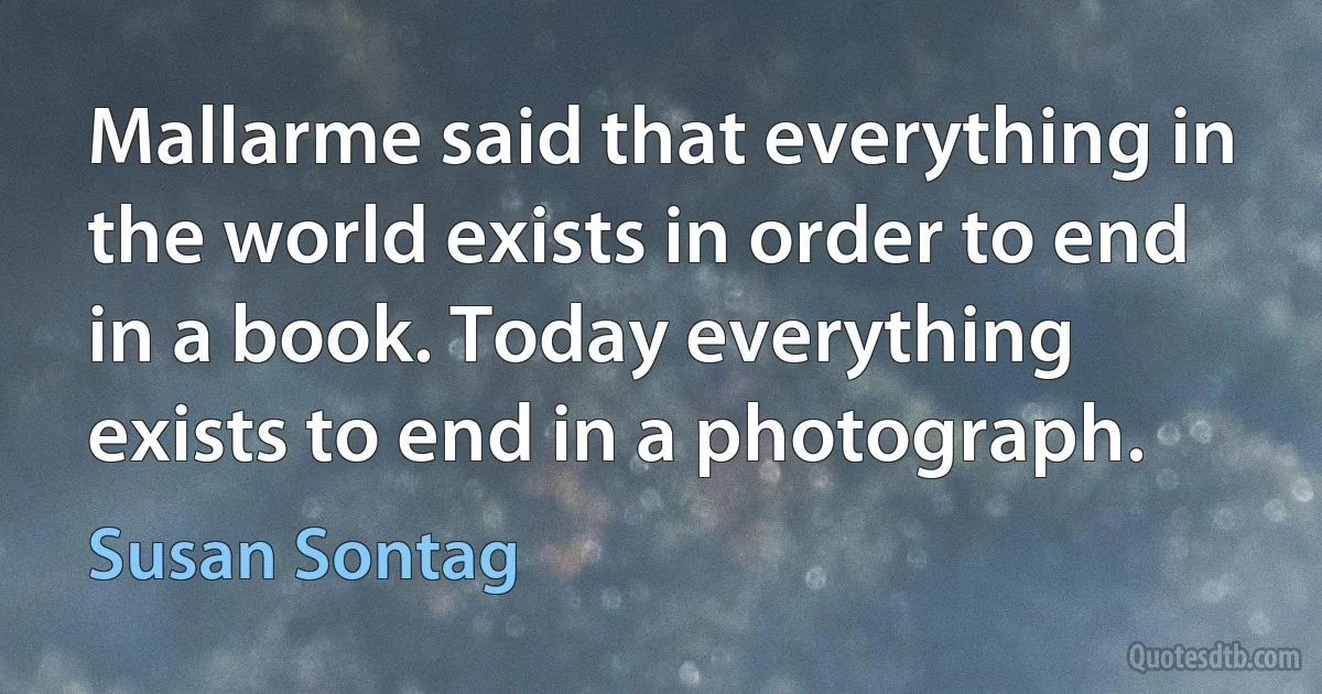 Mallarme said that everything in the world exists in order to end in a book. Today everything exists to end in a photograph. (Susan Sontag)