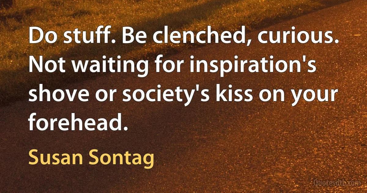 Do stuff. Be clenched, curious. Not waiting for inspiration's shove or society's kiss on your forehead. (Susan Sontag)