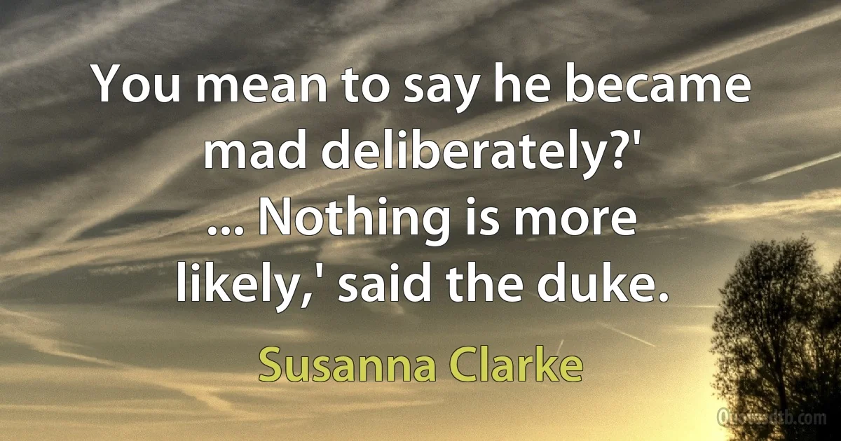 You mean to say he became mad deliberately?'
... Nothing is more likely,' said the duke. (Susanna Clarke)