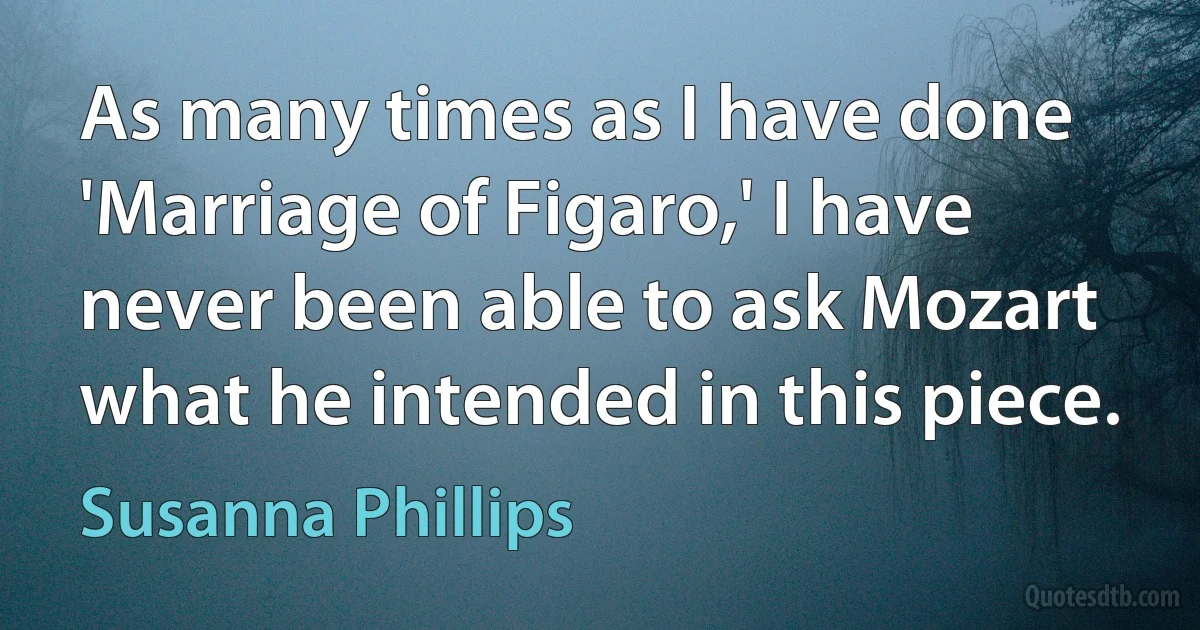 As many times as I have done 'Marriage of Figaro,' I have never been able to ask Mozart what he intended in this piece. (Susanna Phillips)