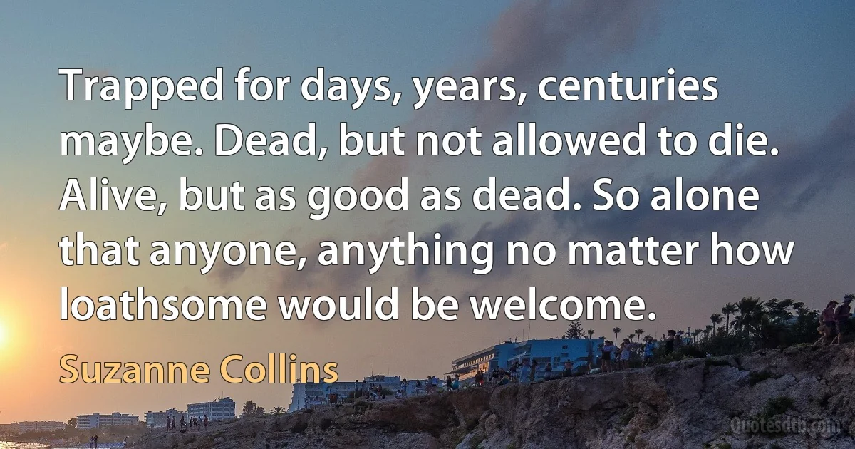 Trapped for days, years, centuries maybe. Dead, but not allowed to die. Alive, but as good as dead. So alone that anyone, anything no matter how loathsome would be welcome. (Suzanne Collins)