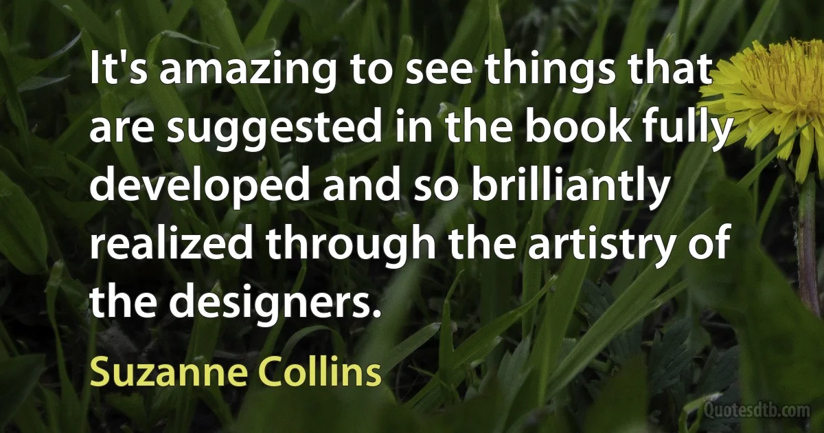 It's amazing to see things that are suggested in the book fully developed and so brilliantly realized through the artistry of the designers. (Suzanne Collins)