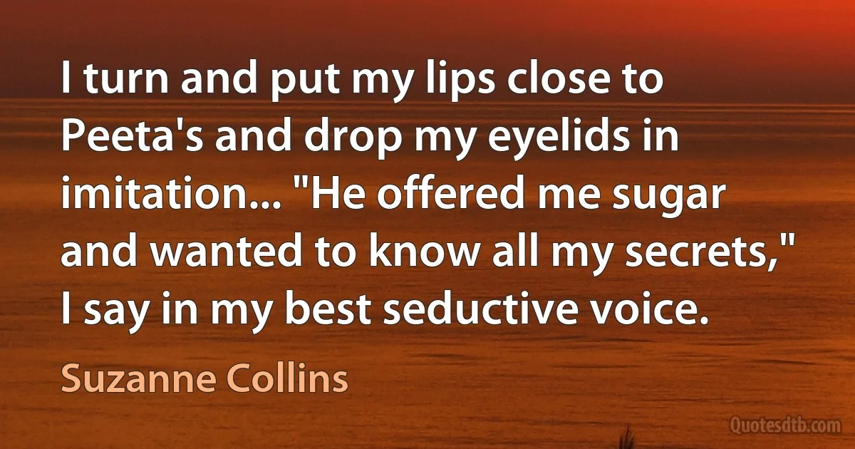 I turn and put my lips close to Peeta's and drop my eyelids in imitation... "He offered me sugar and wanted to know all my secrets," I say in my best seductive voice. (Suzanne Collins)