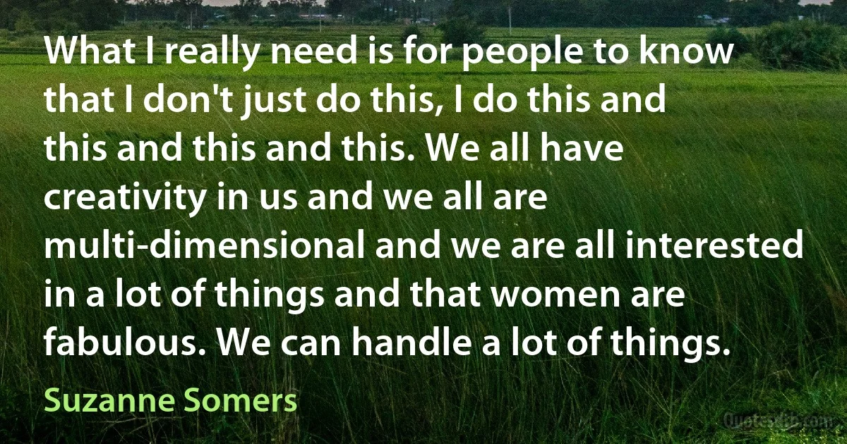 What I really need is for people to know that I don't just do this, I do this and this and this and this. We all have creativity in us and we all are multi-dimensional and we are all interested in a lot of things and that women are fabulous. We can handle a lot of things. (Suzanne Somers)