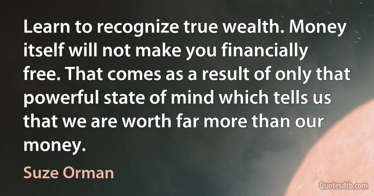 Learn to recognize true wealth. Money itself will not make you financially free. That comes as a result of only that powerful state of mind which tells us that we are worth far more than our money. (Suze Orman)