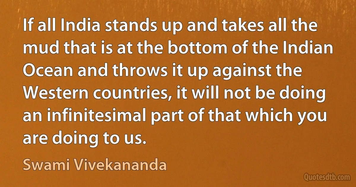 If all India stands up and takes all the mud that is at the bottom of the Indian Ocean and throws it up against the Western countries, it will not be doing an infinitesimal part of that which you are doing to us. (Swami Vivekananda)