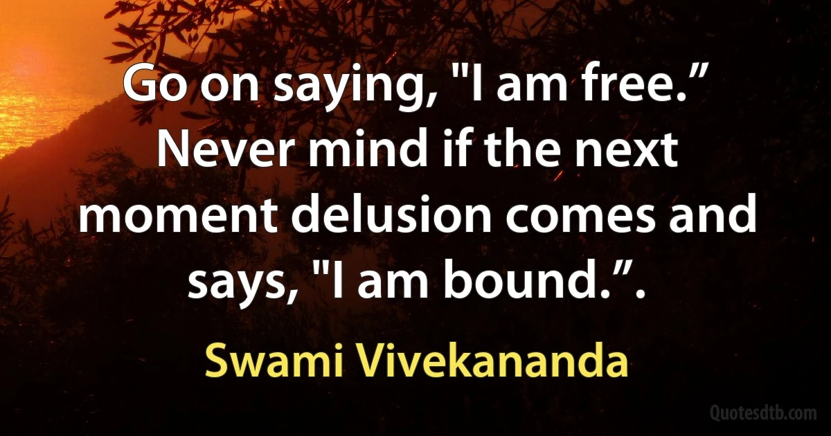 Go on saying, "I am free.” Never mind if the next moment delusion comes and says, "I am bound.”. (Swami Vivekananda)