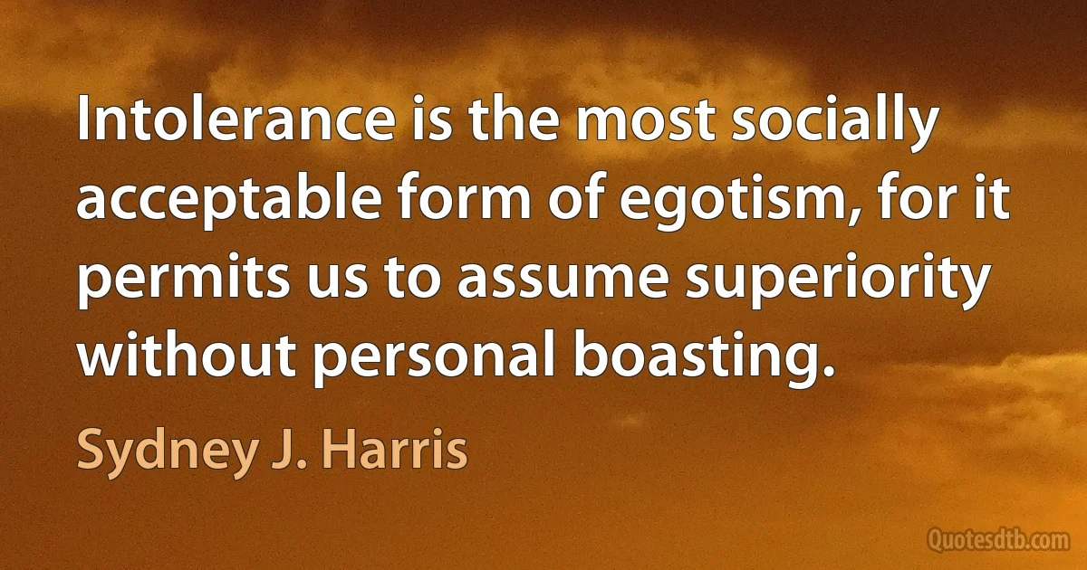 Intolerance is the most socially acceptable form of egotism, for it permits us to assume superiority without personal boasting. (Sydney J. Harris)