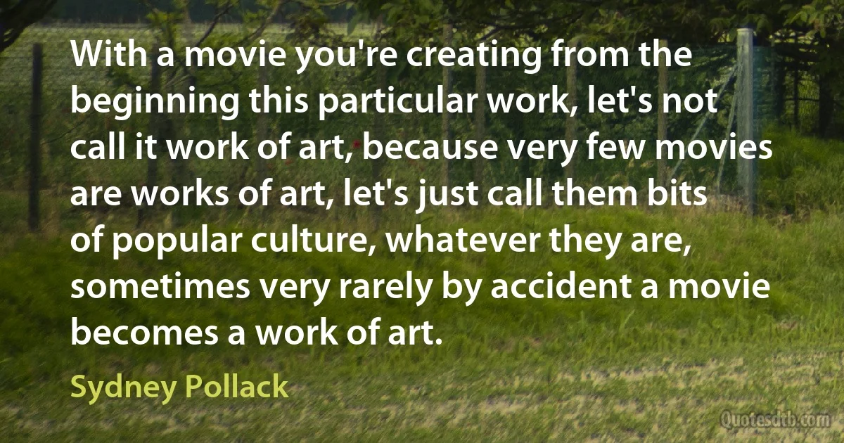 With a movie you're creating from the beginning this particular work, let's not call it work of art, because very few movies are works of art, let's just call them bits of popular culture, whatever they are, sometimes very rarely by accident a movie becomes a work of art. (Sydney Pollack)