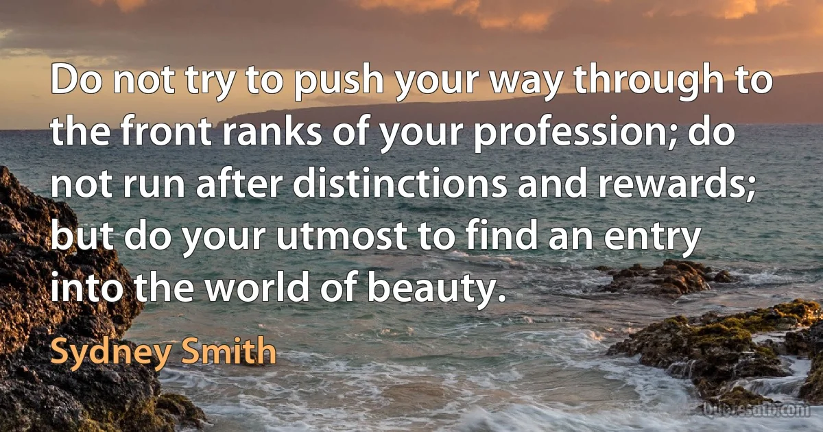 Do not try to push your way through to the front ranks of your profession; do not run after distinctions and rewards; but do your utmost to find an entry into the world of beauty. (Sydney Smith)