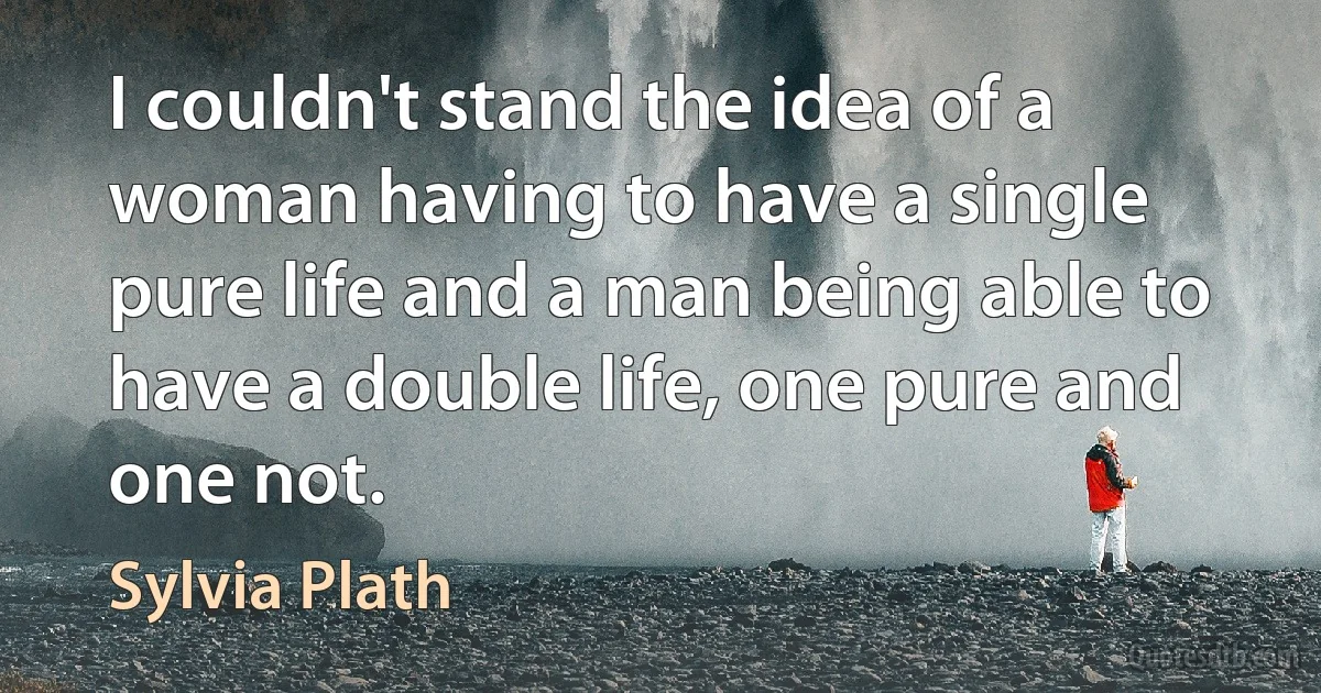 I couldn't stand the idea of a woman having to have a single pure life and a man being able to have a double life, one pure and one not. (Sylvia Plath)