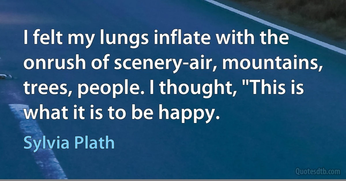 I felt my lungs inflate with the onrush of scenery-air, mountains, trees, people. I thought, "This is what it is to be happy. (Sylvia Plath)