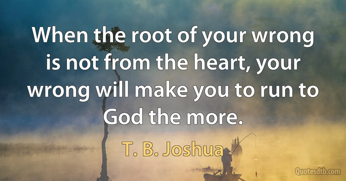 When the root of your wrong is not from the heart, your wrong will make you to run to God the more. (T. B. Joshua)