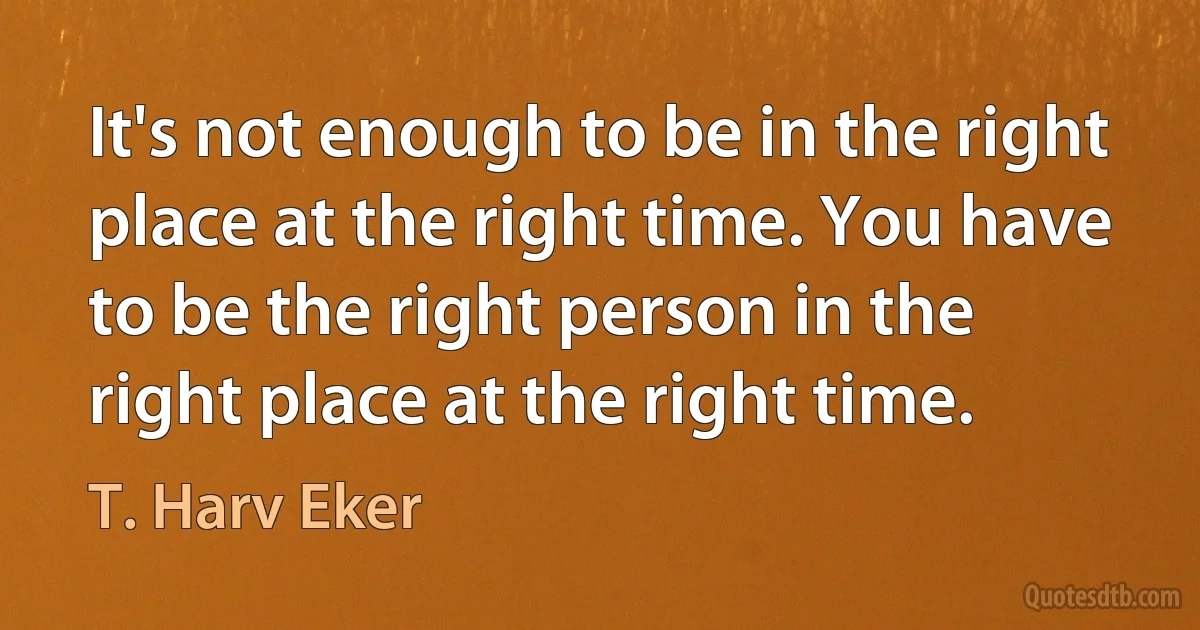 It's not enough to be in the right place at the right time. You have to be the right person in the right place at the right time. (T. Harv Eker)