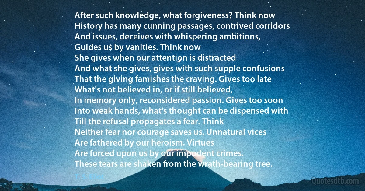 After such knowledge, what forgiveness? Think now
History has many cunning passages, contrived corridors
And issues, deceives with whispering ambitions,
Guides us by vanities. Think now
She gives when our attention is distracted
And what she gives, gives with such supple confusions
That the giving famishes the craving. Gives too late
What's not believed in, or if still believed,
In memory only, reconsidered passion. Gives too soon
Into weak hands, what's thought can be dispensed with
Till the refusal propagates a fear. Think
Neither fear nor courage saves us. Unnatural vices
Are fathered by our heroism. Virtues
Are forced upon us by our impudent crimes.
These tears are shaken from the wrath-bearing tree. (T. S. Eliot)