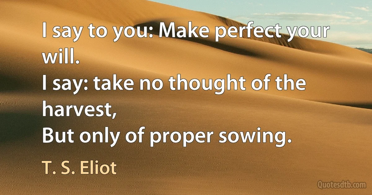 I say to you: Make perfect your will.
I say: take no thought of the harvest,
But only of proper sowing. (T. S. Eliot)