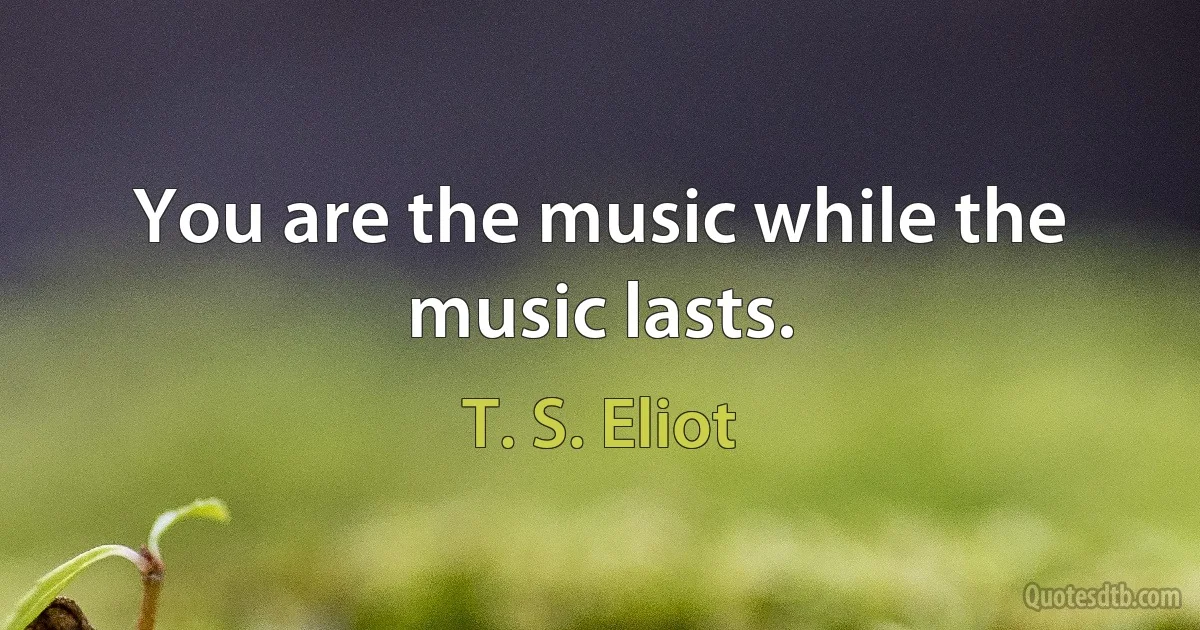 You are the music while the music lasts. (T. S. Eliot)