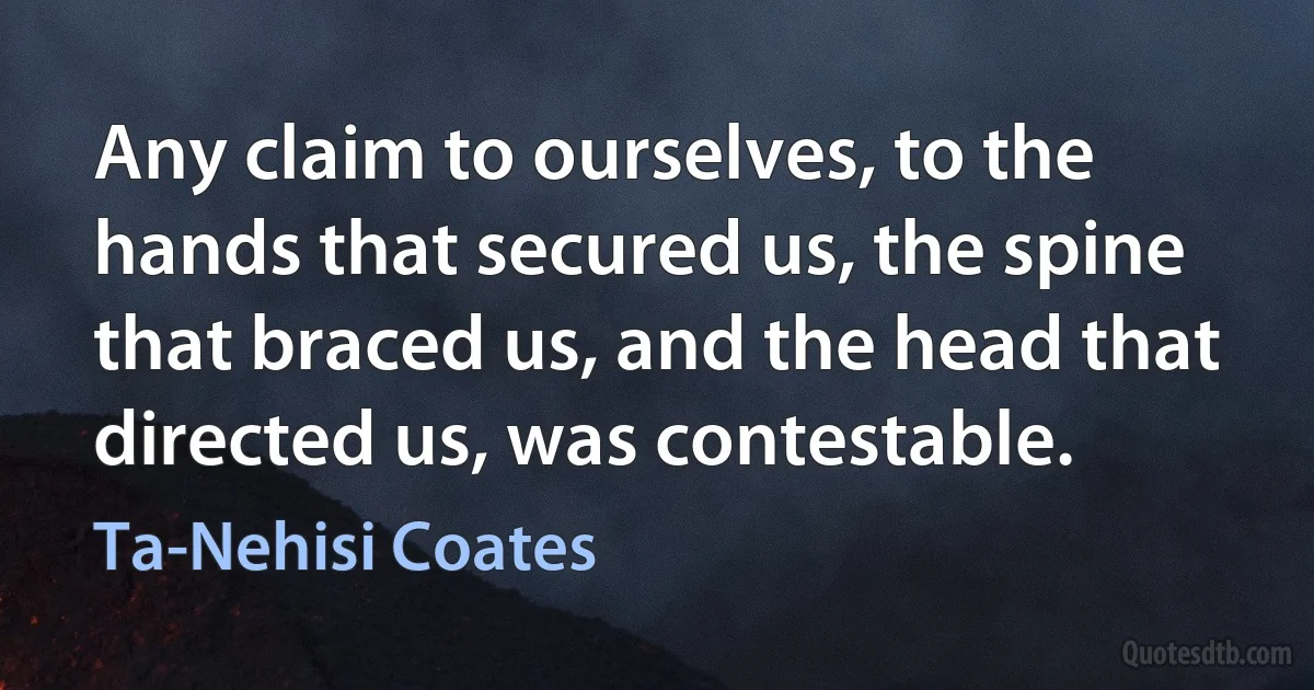 Any claim to ourselves, to the hands that secured us, the spine that braced us, and the head that directed us, was contestable. (Ta-Nehisi Coates)