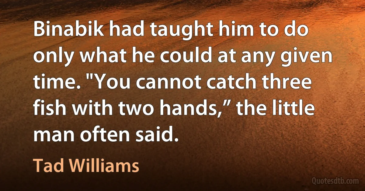 Binabik had taught him to do only what he could at any given time. "You cannot catch three fish with two hands,” the little man often said. (Tad Williams)